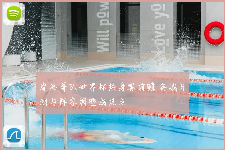 摩洛哥队世界杯热身赛前瞻 备战计划与阵容调整成焦点