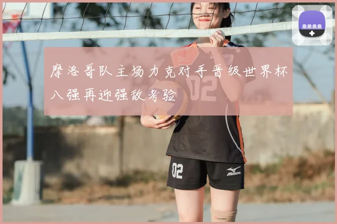 摩洛哥队主场力克对手晋级世界杯八强再迎强敌考验
