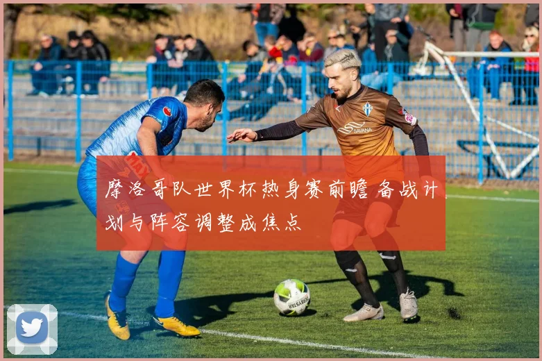摩洛哥队世界杯热身赛前瞻 备战计划与阵容调整成焦点